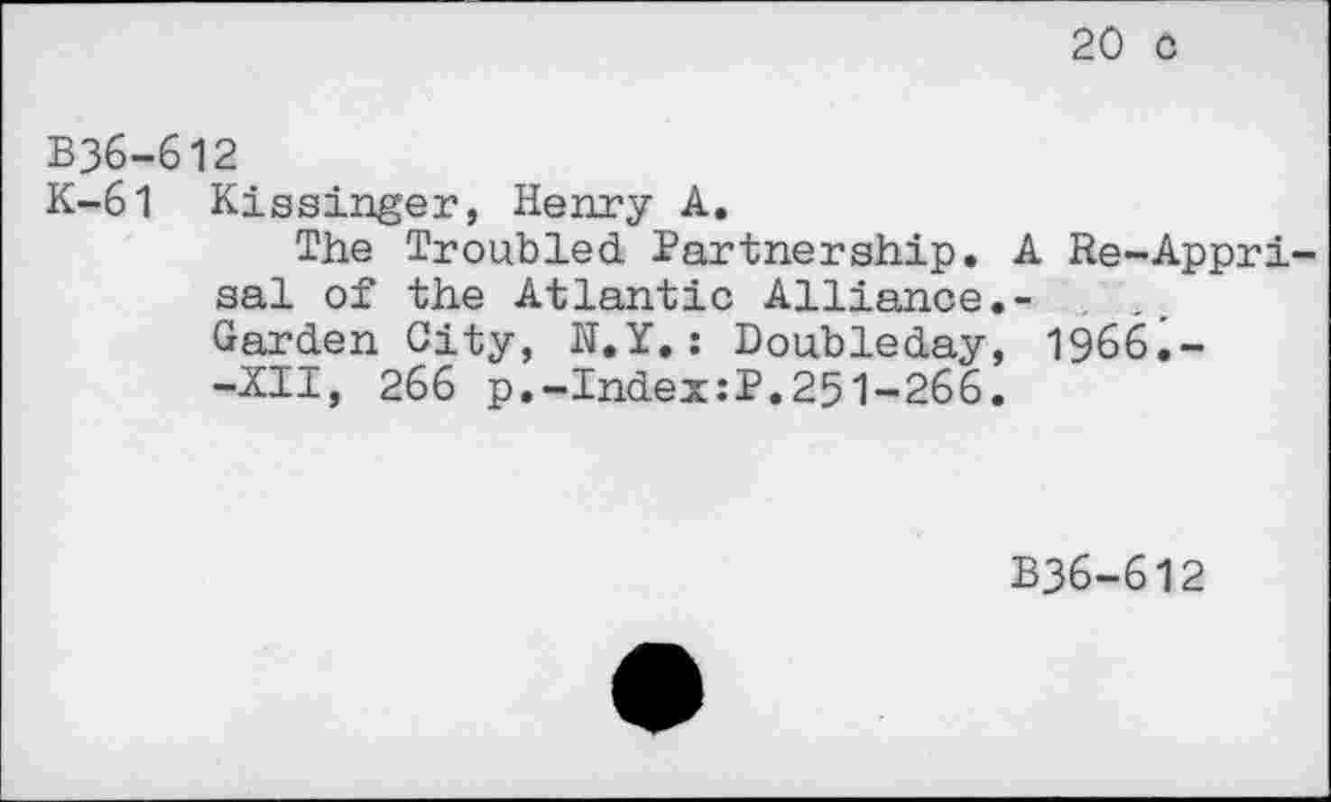 ﻿20 c
B36-612
K-61 Kissinger, Henry A.
The Troubled Partnership. A Re-Appri-sal of the Atlantic Alliance.- .
Garden City, H.Y,: Doubleday, 1966.--XII, 266 p.-Index:P.251-266.
B36-612